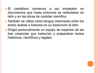  El castellano comienza a ser empleado en
documentos que hasta entonces se redactaban en
latín y en las obras de carácter científico.
 También se utiliza como lengua intermedia entre los
textos árabes o hebreos en su traducción al latín.
 Dirigió personalmente un equipo de expertos de las
tres creencias que traducían y preparaban textos
históricos, científicos y legales.
 