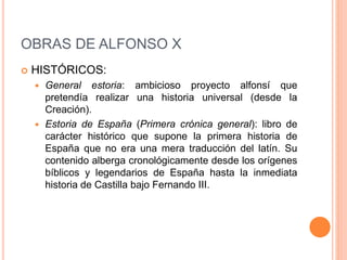 OBRAS DE ALFONSO X
 HISTÓRICOS:
 General estoria: ambicioso proyecto alfonsí que
pretendía realizar una historia universal (desde la
Creación).
 Estoria de España (Primera crónica general): libro de
carácter histórico que supone la primera historia de
España que no era una mera traducción del latín. Su
contenido alberga cronológicamente desde los orígenes
bíblicos y legendarios de España hasta la inmediata
historia de Castilla bajo Fernando III.
 