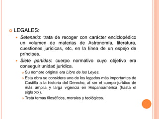  LEGALES:
 Setenario: trata de recoger con carácter enciclopédico
un volumen de materias de Astronomía, literatura,
cuestiones jurídicas, etc. en la línea de un espejo de
príncipes.
 Siete partidas: cuerpo normativo cuyo objetivo era
conseguir unidad jurídica.
 Su nombre original era Libro de las Leyes.
 Esta obra se considera uno de los legados más importantes de
Castilla a la historia del Derecho, al ser el cuerpo jurídico de
más amplia y larga vigencia en Hispanoamérica (hasta el
siglo XIX).
 Trata temas filosóficos, morales y teológicos.
 