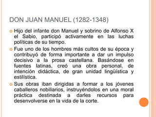 DON JUAN MANUEL (1282-1348)
 Hijo del infante don Manuel y sobrino de Alfonso X
el Sabio, participó activamente en las luchas
políticas de su tiempo.
 Fue uno de los hombres más cultos de su época y
contribuyó de forma importante a dar un impulso
decisivo a la prosa castellana. Basándose en
fuentes latinas, creó una obra personal, de
intención didáctica, de gran unidad lingüística y
estilística.
 Sus obras iban dirigidas a formar a los jóvenes
caballeros nobiliarios, instruyéndolos en una moral
práctica destinada a darles recursos para
desenvolverse en la vida de la corte.
 