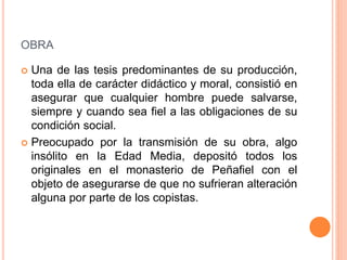 OBRA
 Una de las tesis predominantes de su producción,
toda ella de carácter didáctico y moral, consistió en
asegurar que cualquier hombre puede salvarse,
siempre y cuando sea fiel a las obligaciones de su
condición social.
 Preocupado por la transmisión de su obra, algo
insólito en la Edad Media, depositó todos los
originales en el monasterio de Peñafiel con el
objeto de asegurarse de que no sufrieran alteración
alguna por parte de los copistas.
 