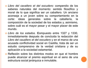  Libro del cavallero et del escudero: compendio de los
saberes naturales del momento: sentido filosófico y
moral de lo que significa ser un caballero. Un anciano
aconseja a un joven sobre su comportamiento en la
corte: ideas generales sobre la caballería, la
composición de la sociedad de los estados y, asimismo,
sobre cuál es el mayor pesar y el mayor placer de este
mundo.
 Libro de los estados. Compuesto entre 1327 y 1330,
inmediatamente después de concluida la redacción del
Libro del cauallero et del escudero y en el marco de una
acusada conflictividad social en Castilla, trata de ser un
estudio comprensivo de la verdad cristiana y de su
aplicación a la sociedad estamental.
 Reflexión sobre los distintos modos en que el hombre
puede alcanzar el premio espiritual en el seno de una
estructura social jerárquica e inmutable.
 