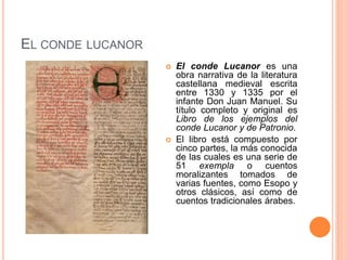EL CONDE LUCANOR
 El conde Lucanor es una
obra narrativa de la literatura
castellana medieval escrita
entre 1330 y 1335 por el
infante Don Juan Manuel. Su
título completo y original es
Libro de los ejemplos del
conde Lucanor y de Patronio.
 El libro está compuesto por
cinco partes, la más conocida
de las cuales es una serie de
51 exempla o cuentos
moralizantes tomados de
varias fuentes, como Esopo y
otros clásicos, así como de
cuentos tradicionales árabes.
 