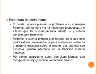  Estructura de cada relato:
 El conde Lucanor plantea un problema a su consejero
Patronio: «Un hombre me ha hecho una propuesta…» o
«Temo que tal o cual persona intenta…» y solicita
consejo para resolverlo.
 Patronio le cuenta primero una historia de la que este
podrá extraer una enseñanza para resolver su problema
y luego le aconseja sobre el mismo. Los cuentos son
exempla, género asentado en la tradición literaria
medieval.
 Por último, aparece el autor, don Juan Manuel, que
recoge el consejo y escribe un pareado relativo.
 