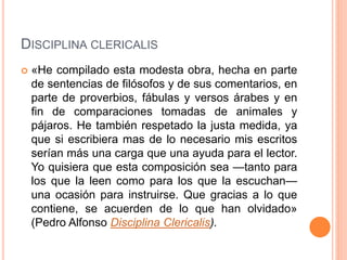 DISCIPLINA CLERICALIS
 «He compilado esta modesta obra, hecha en parte
de sentencias de filósofos y de sus comentarios, en
parte de proverbios, fábulas y versos árabes y en
fin de comparaciones tomadas de animales y
pájaros. He también respetado la justa medida, ya
que si escribiera mas de lo necesario mis escritos
serían más una carga que una ayuda para el lector.
Yo quisiera que esta composición sea —tanto para
los que la leen como para los que la escuchan—
una ocasión para instruirse. Que gracias a lo que
contiene, se acuerden de lo que han olvidado»
(Pedro Alfonso Disciplina Clericalis).
 