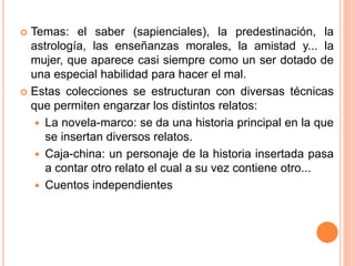  Temas: el saber (sapienciales), la predestinación, la
astrología, las enseñanzas morales, la amistad y... la
mujer, que aparece casi siempre como un ser dotado de
una especial habilidad para hacer el mal.
 Estas colecciones se estructuran con diversas técnicas
que permiten engarzar los distintos relatos:
 La novela-marco: se da una historia principal en la que
se insertan diversos relatos.
 Caja-china: un personaje de la historia insertada pasa
a contar otro relato el cual a su vez contiene otro...
 Cuentos independientes
 