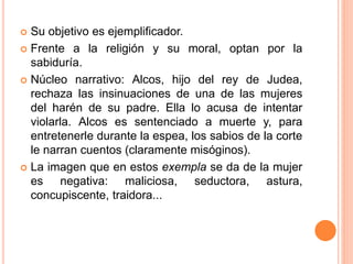  Su objetivo es ejemplificador.
 Frente a la religión y su moral, optan por la
sabiduría.
 Núcleo narrativo: Alcos, hijo del rey de Judea,
rechaza las insinuaciones de una de las mujeres
del harén de su padre. Ella lo acusa de intentar
violarla. Alcos es sentenciado a muerte y, para
entretenerle durante la espea, los sabios de la corte
le narran cuentos (claramente misóginos).
 La imagen que en estos exempla se da de la mujer
es negativa: maliciosa, seductora, astura,
concupiscente, traidora...
 