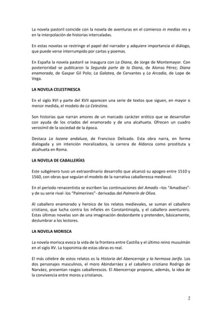 La novela pastoril coincide con la novela de aventuras en el comienzo in medias res y
en la interpolación de historias intercaladas.
En estas novelas se restringe el papel del narrador y adquiere importancia el diálogo,
que puede verse interrumpido por cartas y poemas.
En España la novela pastoril se inaugura con La Diana, de Jorge de Montemayor. Con
posterioridad se publicaron la Segunda parte de la Diana, de Alonso Pérez; Diana
enamorada, de Gaspar Gil Polo; La Galatea, de Cervantes y La Arcadia, de Lope de
Vega.
LA NOVELA CELESTINESCA
En el siglo XVI y parte del XVII aparecen una serie de textos que siguen, en mayor o
menor medida, el modelo de La Celestina.
Son historias que narran amores de un marcado carácter erótico que se desarrollan
con ayuda de los criados del enamorado y de una alcahueta. Ofrecen un cuadro
verosímil de la sociedad de la época.
Destaca La lozana andaluza, de Francisco Delicado. Esta obra narra, en forma
dialogada y sin intención moralizadora, la carrera de Aldonza como prostituta y
alcahueta en Roma.
LA NOVELA DE CABALLERÍAS
Este subgénero tuvo un extraordinario desarrollo que alcanzó su apogeo entre 1510 y
1560, con obras que seguían el modelo de la narrativa caballeresca medieval.
En el período renacentista se escriben las continuaciones del Amadís –los “Amadises”y de su serie rival- los “Palmerines”- derivadas del Palmerín de Oliva.
Al caballero enamorado y heroico de los relatos medievales, se suman el caballero
cristiano, que lucha contra los infieles en Constantinopla, y el caballero aventurero.
Estas últimas novelas son de una imaginación desbordante y pretenden, básicamente,
deslumbrar a los lectores.
LA NOVELA MORISCA
La novela morisca evoca la vida de la frontera entre Castilla y el último reino musulmán
en el siglo XV. La toponimia de estas obras es real.
El más célebre de estos relatos es la Historia del Abencerraje y la hermosa Jarifa. Los
dos personajes masculinos, el moro Abindarráez y el caballero cristiano Rodrigo de
Narváez, presentan rasgos caballerescos. El Abencerraje propone, además, la idea de
la convivencia entre moros y cristianos.

2

 
