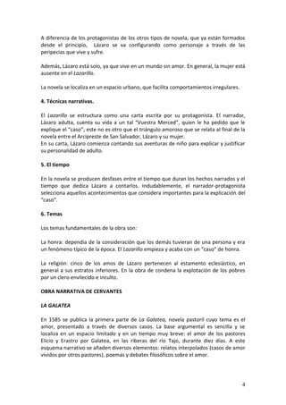 A diferencia de los protagonistas de los otros tipos de novela, que ya están formados
desde el principio, Lázaro se va configurando como personaje a través de las
peripecias que vive y sufre.
Además, Lázaro está solo, ya que vive en un mundo sin amor. En general, la mujer está
ausente en el Lazarillo.
La novela se localiza en un espacio urbano, que facilita comportamientos irregulares.
4. Técnicas narrativas.
El Lazarillo se estructura como una carta escrita por su protagonista. El narrador,
Lázaro adulta, cuenta su vida a un tal “Vuestra Merced”, quien le ha pedido que le
explique el “caso”; este no es otro que el triángulo amoroso que se relata al final de la
novela entre el Arcipreste de San Salvador, Lázaro y su mujer.
En su carta, Lázaro comienza contando sus aventuras de niño para explicar y justificar
su personalidad de adulto.
5. El tiempo
En la novela se producen desfases entre el tiempo que duran los hechos narrados y el
tiempo que dedica Lázaro a contarlos. Indudablemente, el narrador-protagonista
selecciona aquellos acontecimientos que considera importantes para la explicación del
“caso”.
6. Temas
Los temas fundamentales de la obra son:
La honra: dependía de la consideración que los demás tuvieran de una persona y era
un fenómeno típico de la época. El Lazarillo empieza y acaba con un “caso” de honra.
La religión: cinco de los amos de Lázaro pertenecen al estamento eclesiástico, en
general a sus estratos inferiores. En la obra de condena la explotación de los pobres
por un clero envilecido e inculto.
OBRA NARRATIVA DE CERVANTES
LA GALATEA
En 1585 se publica la primera parte de La Galatea, novela pastoril cuyo tema es el
amor, presentado a través de diversos casos. La base argumental es sencilla y se
localiza en un espacio limitado y en un tiempo muy breve: el amor de los pastores
Elicio y Erastro por Galatea, en las riberas del río Tajo, durante diez días. A este
esquema narrativo se añaden diversos elementos: relatos interpolados (casos de amor
vividos por otros pastores), poemas y debates filosóficos sobre el amor.

4

 
