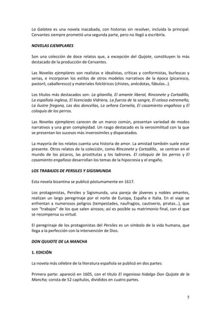 La Galatea es una novela inacabada, con historias sin resolver, incluida la principal.
Cervantes siempre prometió una segunda parte, pero no llegó a escribirla.
NOVELAS EJEMPLARES
Son una colección de doce relatos que, a excepción del Quijote, constituyen lo más
destacado de la producción de Cervantes.
Las Novelas ejemplares son realistas e idealistas, críticas y conformistas, burlescas y
serias, e incorporan los estilos de otros modelos narrativos de la época (picaresco,
pastoril, caballeresco) y materiales folclóricos (chistes, anécdotas, fábulas…).
Los títulos más destacados son: La gitanilla, El amante liberal, Rinconete y Cortadillo,
La española inglesa, El licenciado Vidriera, La fuerza de la sangre, El celoso extremeño,
La ilustre fregona, Las dos doncellas, La señora Cornelia, El casamiento engañoso y El
coloquio de los perros.
Las Novelas ejemplares carecen de un marco común, presentan variedad de modos
narrativos y una gran complejidad. Un rasgo destacado es la verosimilitud con la que
se presentan los sucesos más inverosímiles y disparatados.
La mayoría de los relatos cuenta una historia de amor. La amistad también suele estar
presente. Otros relatos de la colección, como RInconete y Cortadillo, se centran en el
mundo de los pícaros, las prostitutas y los ladrones. El coloquio de los perros y El
casamiento engañoso desarrollan los temas de la hipocresía y el engaño.
LOS TRABAJOS DE PERSILES Y SIGISMUNDA
Esta novela bizantina se publicó póstumamente en 1617.
Los protagonistas, Persiles y Sigismunda, una pareja de jóvenes y nobles amantes,
realizan un largo peregrinaje por el norte de Europa, España e Italia. En el viaje se
enfrentan a numerosos peligros (tempestades, naufragios, cautiverio, piratas…), que
son “trabajos” de los que salen airosos; así es posible su matrimonio final, con el que
se recompensa su virtud.
El peregrinaje de los protagonistas del Persiles es un símbolo de la vida humana, que
llega a la perfección con la intervención de Dios.
DON QUIJOTE DE LA MANCHA
1. EDICIÓN
La novela más célebre de la literatura española se publicó en dos partes:
Primera parte: apareció en 1605, con el título El ingenioso hidalgo Don Quijote de la
Mancha; consta de 52 capítulos, divididos en cuatro partes.

5

 