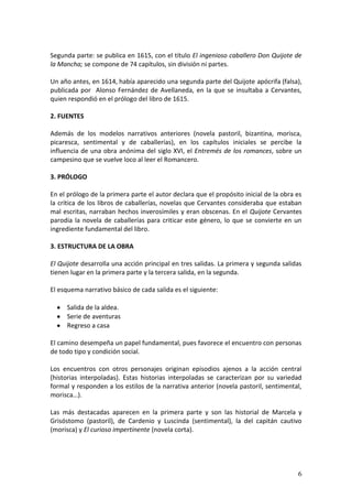 Segunda parte: se publica en 1615, con el título El ingenioso caballero Don Quijote de
la Mancha; se compone de 74 capítulos, sin división ni partes.
Un año antes, en 1614, había aparecido una segunda parte del Quijote apócrifa (falsa),
publicada por Alonso Fernández de Avellaneda, en la que se insultaba a Cervantes,
quien respondió en el prólogo del libro de 1615.
2. FUENTES
Además de los modelos narrativos anteriores (novela pastoril, bizantina, morisca,
picaresca, sentimental y de caballerías), en los capítulos iniciales se percibe la
influencia de una obra anónima del siglo XVI, el Entremés de los romances, sobre un
campesino que se vuelve loco al leer el Romancero.
3. PRÓLOGO
En el prólogo de la primera parte el autor declara que el propósito inicial de la obra es
la crítica de los libros de caballerías, novelas que Cervantes consideraba que estaban
mal escritas, narraban hechos inverosímiles y eran obscenas. En el Quijote Cervantes
parodia la novela de caballerías para criticar este género, lo que se convierte en un
ingrediente fundamental del libro.
3. ESTRUCTURA DE LA OBRA
El Quijote desarrolla una acción principal en tres salidas. La primera y segunda salidas
tienen lugar en la primera parte y la tercera salida, en la segunda.
El esquema narrativo básico de cada salida es el siguiente:
Salida de la aldea.
Serie de aventuras
Regreso a casa
El camino desempeña un papel fundamental, pues favorece el encuentro con personas
de todo tipo y condición social.
Los encuentros con otros personajes originan episodios ajenos a la acción central
(historias interpoladas). Estas historias interpoladas se caracterizan por su variedad
formal y responden a los estilos de la narrativa anterior (novela pastoril, sentimental,
morisca…).
Las más destacadas aparecen en la primera parte y son las historial de Marcela y
Grisóstomo (pastoril), de Cardenio y Luscinda (sentimental), la del capitán cautivo
(morisca) y El curioso impertinente (novela corta).

6

 