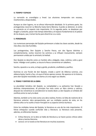 4. TIEMPO Y ESPACIO
La narración es cronológica y lineal. Las alusiones temporales son escasas,
incoherentes y disparatadas.
Aunque se citan lugares, no se ofrece información detallada. En la primera parte, los
protagonistas recorren La Mancha hasta Sierra Morena. Cuando se detienen, la venta
se convierte en el espacio más importante. En la segunda parte, se desplazan por
Aragón y Cataluña, pasan más tiempo detenidos y el espacio fundamental es el palacio
de los duques, que, traman burlas para divertirse a su costa.
5. PERSONAJES
Los numerosos personajes del Quijote pertenecen a todas las clases sociales, desde las
más altas a las más humildes.
Los protagonistas, Don Quijote y Sancho Panza, son dos figuras distintas y
complementarias. Juntos recorren los caminos y se influyen mutuamente, siempre
permanecen unidos por la amistad y la lealtad.
Don Quijote es descrito como un hombre alto y delgado, viejo, colérico, culto y gran
lector. Hidalgo rural y pobre, su locura lo lleva a convertirse en caballero.
Sancho, opuesto a su amo, es bajo y gordo, prudente, analfabeto y pacífico.
Dulcinea es una ficción de don Quijote, creada a partir de Aldonza Lorenzo, una
aldeana basta, fuerte y fea, a la que el héroe apenas conoce. No aparece en la historia,
pero don Quijote necesitaba una dama y la crea según sus ideales.
6. TEMAS Y SENTIDO DE LA OBRA
La pluralidad temática del Quijote, su complejidad y su polisemia han llevado a
distintas interpretaciones. Al principio fue vista como un libro cómico y satírico;
después los románticos la consideraron la novela ideal y a don Quijote un símbolo del
conflicto entre lo real y lo ideal.
Además, también se ha visto como una obra realista, frente a la falta de realismo de la
literatura anterior; obra perspectivista, por sus múltiples puntos de vista; en los
últimos años se ha vuelto a hacer hincapié en su aspecto cómico-burlesco.
Entre los múltiples temas del Quijote, la literatura es uno de los más importantes. El
héroe enloquece cuando confunde vida y literatura. La literatura está presente,
además, en diferentes facetas:
Crítica literaria: en la obra se habla de literatura y se hacen juicios críticos sobre
obras y teorías literarias.
Lectura: en la novela se lee literatura en muchas ocasiones.

7

 