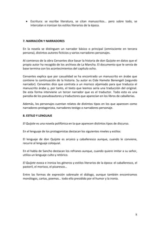 Escritura: se escribe literatura, se citan manuscritos… pero sobre todo, se
intercalan e ironizan los estilos literarios de la época.

7. NARRACIÓN Y NARRADORES
En la novela se distinguen un narrador básico o principal (omnisciente en tercera
persona), distintos autores ficticios y varios narradores personajes.
Al comienzo de la obra Cervantes dice basar la historia de don Quijote en datos que el
propio autor ha recogido de los archivos de La Mancha. El documento que le servía de
base termina con los acontecimientos del capítulo ocho.
Cervantes explica que por casualidad se ha encontrado un manuscrito en árabe que
contiene la continuación de la historia. Su autor es Cide Hamete Benengeli (segundo
narrador). Cervantes dice que contrata a un morisco aljamiado para que traduzca el
manuscrito árabe y, por tanto, el texto que leemos sería una traducción del original.
De esta forma interviene un tercer narrador que es el traductor. Todo esto es una
parodia de los pseudoautores y traductores que aparecían en los libros de caballerías.
Además, los personajes cuentan relatos de distintos tipos en los que aparecen como
narradores-protagonista, narradores testigo o narradores-personaje.
8. ESTILO Y LENGUAJE
El Quijote es una novela polifónica en la que aparecen distintos tipos de discurso.
En el lenguaje de los protagonistas destacan los siguientes niveles y estilos:
El lenguaje de don Quijote es arcaico y caballeresco aunque, cuando le conviene,
recurre al lenguaje coloquial.
En el habla de Sancho destacan los refranes aunque, cuando quiere imitar a su señor,
utiliza un lenguaje culto y retórico.
El Quijote evoca e ironiza los géneros y estilos literarios de la época: el caballeresco, el
pastoril, el morisco, el picaresco…
Entre las formas de expresión sobresale el diálogo, aunque también encontramos
monólogos, cartas, poemas… todo ello presidido por el humor y la ironía.

8

 