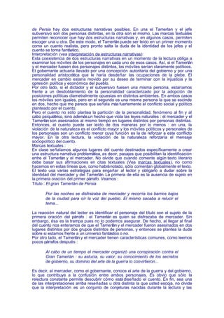 de Persia hay dos estructuras narrativas posibles. En una el Tamerlan y el jefe
subversivo son dos personas distintas, en la otra son el mismo. Las marcas textuales
permiten reconocer que hay dos estructuras narrativas y, en algunos casos, permiten
escoger una u otra. De este modo, el Tamerlán puede ser leído en un primer momento
como un cuento realista, pero pronto salta la duda de la identidad de los jefes y el
cuento se torna fantástico.
Interpretación (vea interpretación de estructuras narrativas):
Esta coexistencia de dos estructuras narrativas en un momento de la lectura obliga a
examinar los móviles de los personajes en cada uno de esos casos. Así, si el Tamerlán
y el mercader fuesen dos personajes distintos, los móviles serían claramente políticos.
El gobernante actuaría llevado por una concepción autoritaria del gobierno y por una
personalidad aristocrática que le haría desdeñar las ocupaciones de la plebe. El
mercader en cambio estaría movido por su deseo de terminar con la injusticia y la
opresión política y económica del pueblo.
Por otro lado, si el dictador y el subversivo fuesen una misma persona, estaríamos
frente a un desdoblamiento de la personalidad caracterizado por la adopción de
posiciones políticas diametralmente opuestas en distintos ambientes. En ambos casos
los móviles son iguales, pero en el segundo es una misma persona la que se escinde
en dos, hecho que me parece que señala más fuertemente el conflicto social y político
planteado por el cuento.
Pero el cuento no sólo plantea la partición de la personalidad, fenómeno al fin y al
cabo psiquiátrico, sino además un hecho que viola las leyes naturales : el mercader y el
Tamerlán son asesinados al mismo tiempo en lugares distintos por personas distintas.
Entonces, el cuento puede ser leído de dos maneras por lo menos : en una, la
violación de la naturaleza es el conflicto mayor y los móviles políticos y personales de
los personajes son un conflicto menor cuya función es la de reforzar a este conflicto
mayor. En la otra lectura, la violación de la naturaleza reforzaría el mensaje
sociopolítico del cuento.
Marcas textuales :
En clase señalamos algunos lugares del cuento destinados específicamente a crear
una estructura narrativa problemática, es decir, pasajes que posibilitan la identificación
entre el Tamerlán y el mercader. No olvide que cuando comente algún texto literario
debe basar sus afirmaciones en citas textuales (Vea marcas textuales), no como
hacemos en estas líneas que, como habrá notado, sólo comentan globalmente el texto.
El texto usa varias estrategias para engañar al lector y obligarlo a dudar sobre la
identidad del mercader y del Tamerlán. La primera de ella es la ausencia de sujeto en
la primera oración del primer párrafo. Veamos :
Título : El gran Tamerlán de Persia

       Por las noches se disfrazaba de mercader y recorría los barrios bajos
       de la ciudad para oír la voz del pueblo. El mismo sacaba a relucir el
       tema...

La reacción natural del lector es identificar el personaje del título con el sujeto de la
primera oración del párrafo : el Tamerlán es quien se disfrazaba de mercader. Sin
embargo, ésa es la trampa pues no lo podemos asegurar. De hecho, al llegar al final
del cuento nos enteramos de que el Tamerlán y el mercader fueron asesinados en dos
lugares distintos por dos grupos distintos de personas, y entonces se plantea la duda
sobre si estamos frente a un universo fantástico o no.
Por otro lado, el Tamerlán y el mercader tienen características comunes, como leemos
pocos párrafos después :

       Al cabo de un tiempo el mercader organizó una conspiración contra el
       Gran Tamerlán : su astucia, su valor, su conocimiento de los secretos
       de gobierno, su dominio del arte de la guerra lo convirtieron...

Es decir, el mercader, como el gobernante, conoce el arte de la guerra y del gobierno,
lo que contribuye a la confusión entre ambos personajes. Es obvio que sólo la
relectura constante permite descubrir cómo está diseñado el cuento. En fin, sea una
de las interpretaciones arriba reseñadas u otra distinta la que usted escoja, no olvide
que la interpretación es un conjunto de conjeturas nacidas durante la lectura y las
 