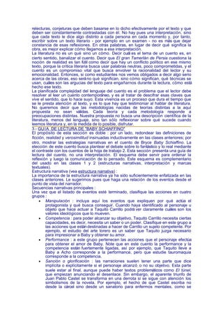 relecturas, conjeturas que deben basarse en lo dicho efectivamente por el texto y que
deben ser constantemente contrastadas con él. No hay pues una interpretación, sino
que cada texto le dice algo distinto a cada persona en cada momento y, por tanto,
escribir sobre un texto literario - por ejemplo en un examen - no es más que dejar
constancia de esas reflexiones. En otras palabras, en lugar de decir qué significa la
obra, es mejor explicar cómo llegamos a esa interpretación.
La literatura no es un qué sino un cómo. Decir cuál es el tema de un cuento es, en
cierto sentido, banalizar el cuento. Decir que El gran Tamerlán de Persia cuestiona la
noción de realidad es tan fútil como decir que hay un conflicto político en ese mismo
texto, porque la crítica literaria busca usar palabras neutras, poco comprometidas, y el
cuento es un compromiso vital que busca envolver la racionalidad del lector y su
emocionalidad. Entonces, si como estudiantes nos vemos obligados a decir algo serio
acerca de las obras, eso será no qué significan, sino cómo significan, qué técnicas se
usan, cuáles son las argucias del texto para engañarnos durante la lectura, cómo está
hecho ese texto.
La planificada complejidad del lenguaje del cuento es el problema que el lector debe
resolver al leer un cuento contemporáneo, y es al tratar de descifrar esas claves que
vive el sentido, que lo hace suyo. Esta vivencia es un proceso que dura el tiempo que
se le presta atención al texto, y es lo que hay que testimoniar al hablar de literatura.
No queremos decir que las metodologías nacidas de teorías distintas a la aquí
propuesta no sean válidas. Cada teoría y cada metodología responde a
preocupaciones distintas. Nuestra propuesta no busca una descripción científica de la
literatura, menos del lenguaje, sino tan sólo reflexionar sobre qué sucede cuando
leemos literatura y, en la medida de lo posible, disfrutar.
3.- GU ÍA DE LECTURA DE "BABY SCHIAFFINO"
El propósito de esta sección es doble : por un lado, redondear las definiciones de
ficción, realidad y verosimilitud insinuadas inductivamente en las clases anteriores; por
otro, mostrar las estrategias narrativas en el cuento de Bryce Baby Schiaffino. La
elección de este cuento busca plantear el debate sobre lo fantástico y lo real mediante
el contraste con los cuentos de la hoja de trabajo 2. Esta sección presenta una guía de
lectura del cuento, no una interpretación. El esquema debe servir para ordenar la
reflexión y luego la comunicación de lo pensado. Este esquema es complementario
del usado en las clases 1 y 2 (estructuras narrativas, interpretación y marcas
textuales).
Estructura narrativa (vea estructura narrativa) :
La importancia de la estructura narrativa ya ha sido suficientemente enfatizada en las
clases anteriores. Le sugerimos pues que haga una relación de los eventos desde el
punto de vista del narrador.
Secuencias narrativas principales :
Una vez que el listado de eventos esté terminado, clasifique las acciones en cuatro
grupos :
     • Manipulación : incluya aquí los eventos que expliquen por qué actúa el
         protagonista y qué busca conseguir. Cuando haya identificado al personaje u
         objeto que hace actuar a Taquito Carrillo podrá ver claramente cuáles son los
         valores ideológicos que lo mueven.
     • Competencia : para poder alcanzar su objetivo, Taquito Carrillo necesita ciertas
         capacidades, es decir, necesita un saber o un poder. Clasifique en este grupo a
         las acciones que están destinadas a hacer de Carrillo un sujeto competente. Por
         ejemplo, el estudio del arte torero es un saber que Taquito juzga necesario
         para impresionar a Baby y obtener su amor.
     • Performance : a este grupo pertenecen las acciones que el personaje efectúa
         para obtener el amor de Baby. Note que en este cuento la performance y la
         competencia están fuertemente ligadas, así por ejemplo, que Taquito lleve a
         Baby a Acho corresponde a la performance, pero que estudie tauromaquia
         corresponde a la competencia.
     • Sanción o glorificación : las narraciones suelen tener una parte que dice
         implícita o explícitamente si el personaje alcanzó o no su objetivo. Esta parte
         suele estar al final, aunque puede haber textos problemáticos como El túnel,
         que empiezan anunciando el desenlace. Sin embargo, el aparente triunfo de
         Juan Pablo Castel se transforma en una derrota si se sigue con atención los
         simbolismos de la novela. Por ejemplo, el hecho de que Castel escriba no
         desde la cárcel sino desde un sanatorio para enfermos mentales, como se
 