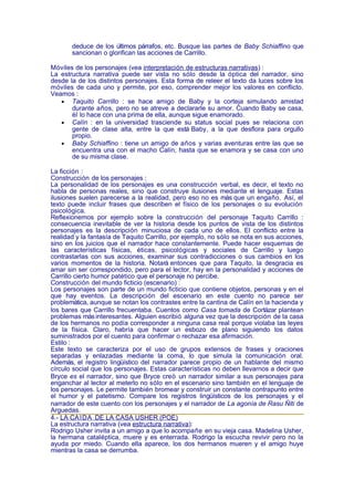 deduce de los últimos párrafos, etc. Busque las partes de Baby Schiaffino que
       sancionan o glorifican las acciones de Carrillo.

Móviles de los personajes (vea interpretación de estructuras narrativas) :
La estructura narrativa puede ser vista no sólo desde la óptica del narrador, sino
desde la de los distintos personajes. Esta forma de releer el texto da luces sobre los
móviles de cada uno y permite, por eso, comprender mejor los valores en conflicto.
Veamos :
   • Taquito Carrillo : se hace amigo de Baby y la corteja simulando amistad
       durante años, pero no se atreve a declararle su amor. Cuando Baby se casa,
       él lo hace con una prima de ella, aunque sigue enamorado.
   • Calín : en la universidad trasciende su status social pues se relaciona con
       gente de clase alta, entre la que está Baby, a la que desflora para orgullo
       propio.
   • Baby Schiaffino : tiene un amigo de años y varias aventuras entre las que se
       encuentra una con el macho Calín, hasta que se enamora y se casa con uno
       de su misma clase.

La ficción :
Construcción de los personajes :
La personalidad de los personajes es una construcción verbal, es decir, el texto no
habla de personas reales, sino que construye ilusiones mediante el lenguaje. Estas
ilusiones suelen parecerse a la realidad, pero eso no es más que un engaño. Así, el
texto puede incluir frases que describen el físico de los personajes o su evolución
psicológica.
Reflexionemos por ejemplo sobre la construcción del personaje Taquito Carrillo :
consecuencia inevitable de ver la historia desde los puntos de vista de los distintos
personajes es la descripción minuciosa de cada uno de ellos. El conflicto entre la
realidad y la fantasía de Taquito Carrillo, por ejemplo, no sólo se nota en sus acciones,
sino en los juicios que el narrador hace constantemente. Puede hacer esquemas de
las características físicas, éticas, psicológicas y sociales de Carrillo y luego
contrastarlas con sus acciones, examinar sus contradicciones o sus cambios en los
varios momentos de la historia. Notará entonces que para Taquito, la desgracia es
amar sin ser correspondido, pero para el lector, hay en la personalidad y acciones de
Carrillo cierto humor patético que el personaje no percibe.
Construcción del mundo ficticio (escenario) :
Los personajes son parte de un mundo ficticio que contiene objetos, personas y en el
que hay eventos. La descripción del escenario en este cuento no parece ser
problemática, aunque se notan los contrastes entre la cantina de Calín en la hacienda y
los bares que Carrillo frecuentaba. Cuentos como Casa tomada de Cortázar plantean
problemas más interesantes. Alguien escribió alguna vez que la descripción de la casa
de los hermanos no podía corresponder a ninguna casa real porque violaba las leyes
de la física. Claro, habría que hacer un esbozo de plano siguiendo los datos
suministrados por el cuento para confirmar o rechazar esa afirmación.
Estilo :
Este texto se caracteriza por el uso de grupos extensos de frases y oraciones
separadas y enlazadas mediante la coma, lo que simula la comunicación oral.
Además, el registro lingüístico del narrador parece propio de un hablante del mismo
círculo social que los personajes. Estas características no deben llevarnos a decir que
Bryce es el narrador, sino que Bryce creó un narrador similar a sus personajes para
enganchar al lector al meterlo no sólo en el escenario sino también en el lenguaje de
los personajes. Le permite también bromear y construir un constante contrapunto entre
el humor y el patetismo. Compare los registros lingüísticos de los personajes y el
narrador de este cuento con los personajes y el narrador de La agonía de Rasu Ñiti de
Arguedas.
4.- LA CA ÍDA DE LA CASA USHER (POE)
La estructura narrativa (vea estructura narrativa):
Rodrigo Usher invita a un amigo a que lo acompañe en su vieja casa. Madelina Usher,
la hermana cataléptica, muere y es enterrada. Rodrigo la escucha revivir pero no la
ayuda por miedo. Cuando ella aparece, los dos hermanos mueren y el amigo huye
mientras la casa se derrumba.
 