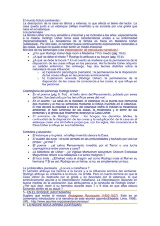 El mundo ficticio (ambiente) :
La descripción de la casa es tétrica y extensa, lo que afecta el ánimo del lector. La
casa queda junto a un estanque (reflejo invertido) y es surcada por una grieta que
nace en el estanque.
Los personajes :
La familia Usher era muy sensible e irracional y se inclinaba a las artes, especialmente
a la música. Rodrigo Usher tenía esas características unidas a su enfermedad
(hipersensibilidad). La decadencia de la familia es física en Madelina Usher
(catalepsia). Por otro lado, el narrador busca continuamente explicaciones racionales a
las cosas, aunque no puede evitar sentir un miedo irracional.
Móviles de los personajes (vea interpretación de estructuras narrativas) :
    • ¿Por qué Rodrigo Usher deja morir a Madelina ? Por miedo (pág. 10-b).
    • ¿A qué se debe el miedo ? Rodrigo lo atribuye a su locura (pág. 10-b).
    • ¿A qué se debe la locura ? En el cuento se sostiene que la permanencia de la
       disposición de las cosas influye en las personas. Así la familia Usher adquirió
       su carácter enfermizo. Sin embargo, hay dos teorías distintas sobre la
       naturaleza de esa influencia:
           o a) Explicación psicológica (narrador) : la permanencia de la disposición
                de las cosas influye en las personas anímicamente.
           o b) Explicación animista (Rodrigo Usher): la permanencia de la
                disposición de las cosas da consciencia a las cosas, lo que influye en
                las personas.

Cosmogonía del personaje Rodrigo Usher :
   • En el poema (pág. 6. 7-a) : el bello reino del Pensamiento, poblado por seres
     del bien, fue destruido por los terroríficos seres del mal.
   • En el cuento : La casa es la realidad, el estanque es la puerta que comunica
     dos mundos y el mal se simboliza mediante el reflejo invertido en el estanque.
     El mal devora la realidad a través del estanque como lo indican la melancolía
     ambiental, el halo luminoso de las cosas, la melancolía y el terror de las
     personas y la grieta que finalmente destruye la Casa Usher.
   • El animismo de Rodrigo Usher : los hongos, los decaídos árboles, la
     continuidad de la disposición de las cosas y la reduplicación de la casa en el
     estanque crean una atmósfera propia que, con los siglos, dan consciencia a la
     Casa Usher e influye en sus habitantes.

Símbolos y alusiones :
   • El estanque y la grieta : el reflejo invertido devora la Casa.
   • El cuadro del tunel : el tunel cerrado en las profundidades y bañado por una luz
      propia : ¿el mal ?
   • El poema : ¿el calmo Pensamiento invadido por el Terror o una lucha
      cosmogónica entre cosmos y caos?
   • La biblioteca de Usher : ¿el Vigiliae Mortuorum secundum Chorum Ecclesiae
      Maguntinae refiere a la catalepsia o a seres malignos ?
   • El loco triste : ¿Ethelred mata al dragón así como Rodrigo mata al Mal en su
      hermana ? Si es así, Rodrigo es un héroe, si no, es simplemente un loco.

La problemática planteada : ¿Locura o metafísica ?
El narrador atribuye los hechos a la locura y a la influencia anímica del ambiente.
Rodrigo atribuye su cobardía a la locura, no al Mal. Pero el cuento termina en que la
Casa Usher es destruida por la grieta y es devorada por el estanque, lo que
simbólicamente apunta a la interpretación metafísica. La interpretación depende en
buena medida de la explicación que atribuyamos a la conducta de Rodrigo Usher :
¿Por qué dejó morir a su hermana durante esos 7 u 8 días en que ellas estuvo
luchando dentro de su ataud ?
5.- EN EL BOSQUE (AKUTAGAWA)
Sugiero que revise el ensayo Akutagawa Ryunosuke (1892-1927). Este es un
comentario introductorio a la narrativa de este escritor japonés(Elejalde, Lima, 1998).
URL : http://www.apuntes.org/paises/peru/ensayo/.
6.- LA NOCHE BOCA ARRIBA (CORTÁZAR)
 