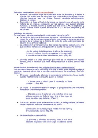 Estructura narrativa (Vea estructuras narrativas) :
    • Aparente : un hombre viaja en motocicleta, sufre un accidente y lo llevan al
       hospital. Allí, sueña que es un moteca que huye de los aztecas que buscan
       ofrendas humanas para los dioses. Cuando, despierta definitivamente,
       descubre la verdad.
    • Escondida : al llegar al final de la lectura, se descubre que el cuento es la
       historia de un moteca perseguido por los aztecas que buscan ofrendas
       humanas. El moteca, duerme y sueña que está en el s. XX, es capturado y
       cuando duerme sueña nuevas escenas del s. XX. Al final, despierta, y es
       sacrificado.

Estrategia del engaño :
En este cuento son interesantes las técnicas usadas para el engaño.
    • La ubicación temporal de la primera secuencia : ella transcurre en una familiar
       ciudad del s. XX, lo que hace pensar al lector que ésa es la ubicación espacio-
       temporal de la realidad de la historia. El resto del texto será interpretado de
       acuerdo a esa primera hipótesis.
    • La ambigüedad : el narrador nunca dice cuándo el personaje está soñando, sino
       que construye transiciones ambiguas entre el sueño y la vigilia. Por ejemplo :

               ...La luz violeta de la lámpara en lo alto se iba apagando
               poco a poco.Como dormía de espaldas, no lo sorprendió
               la posición en que volvía a reconocerse, pero... (Pág. 43).

   •   Discurso directo : el único personaje que habla es un paciente del hospital
       soñado, pero el hecho de que hable hace parecer que el sueño parezca más
       real.

Pistas halladas en la relectura (vea interpretación de estructuras narrativas) :
Una vez descubierto el engaño, al final de la lectura, el lector se ve obligado a releer el
cuento en busca de claves que le permitan entender cómo fue engañado. Aquí cito
algunas :
    • El nombre : cuando sube a la moto el personaje no tenía nombre, lo que puede
       suceder más fácilmente en el sueño que en la realidad :

               ... - porque para sí mismo, para ir pensando, no tenía
               nombre - ... (Pág. 41).

   •   La sangre : el accidentado bebió su sangre, lo que parece más una costumbre
       moteca que una contemporánea :

               ... El brazo casi no le dolía; de una cortadura en la ceja
               goteaba sangre por toda la cara. Una o dos veces se
               lamió los labios para beberla... (Pág. 41)

   •   Los olores : cuando entra en la realidad moteca, el protagonista se da cuenta
       de que hay olores en lo que pensaba que era sueño :

               Como sueño era curioso porque estaba lleno de olores y
               él nunca soñaba olores. (Pág. 41).

   •   La siguiente cita es más explícita :

               Lo que más lo torturaba era el olor, como si aun en la
               absoluta aceptación del sueño algo se rebelara contra
 