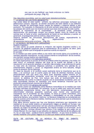 eso que no era habitual, que hasta entonces no había
               participado del juego. (Pág. 42).

Hay más pistas escondidas, pero es usted quien deberá encontrarlas.
7.- LA NOCHE DE LOS FEOS (BENEDETTI)
Hay varias ideas en este cuento : primero, los deformes personajes rechazan sus
defectuosos cuerpos; segundo, se sienten excluidos del resto debido a sus defectos
físicos; además, los personajes tienen cargas de soledad y violencia debido a esa
exclusión. Por supuesto, lo interesante no es sólo señalar estas ideas, sino identificar
los pasajes del cuento que nos hicieron pensar que esas eran propias de este cuento.
Observe la importancia de la corporalidad : al acostarse juntos, perfectos
desconocidos, los personajes rompen sus propios tabúes, como es notorio en las
caricias que, al hacer el amor, expresamente se hacen en sus defectos y cuando, al
amanecer, el protagonista abre la cortina y deja entrar la luz.
Observe también las minuciosas descripciones del cuerpo, especialmente la
contundencia             de            las           adjetivaciones           :
Mi asquerosa marca junto a la boca... (Pág. 55).
8.- LA AGON ÍA DE RASU ÑITI (ARGUEDAS)
Registro lingüístico :
En este cuento se puede observar la imitación del registro lingüístico andino y la
inclusión de palabras quechuas para la ambientación de la historia, es decir, para
hacer creer al lector que el lenguaje es quechua cuando es español.
El narrador :
En la medida que este cuento refiere a una visión del mundo ajena a la occidental, el
narrador adquiere importancia, no sólo porque orienta la comprensión de los eventos,
sino también porque explica sus significados.
La estructura narrativa (vea estructura narrativa) :
En clase organizamos la acción en torno al conflicto entre los patrones y los indios. En
este marco, el contenido religioso del ritual de la muerte del dansak y de su
resurección en el aprendiz adquiere un sentido más complejo, pues entonces el cuento
no trata sólo de creencias religiosas extrañas a occidente, sino además de un
enfrentamiento religioso y social. La religiosidad andina se torna baluarte, refugio
contra la opresión de los patrones.
En clase se discutió si el conflicto social realmente tenía la importancia que se le
daba, y se concluyó que el cuento podía ser leído de distintas maneras, aunque
personalmente creo que sería muy difícil pues Arguedas estaba inmerso en la
tradición del pensamiento occidental, como que fue antropólogo y seguramente
conoció la estética de Poe. Una lectura que evite el reconocimiento de la
sistematicidad del cuento no está de acuerdo con la racionalidad occidental, pero con
esta racionalidad siempre ha coexistido una fuerte tendencia irracional que ha
producido extraordinarias visiones de la literatura.
Género del cuento (vea géneros del cuento):
Este cuento podría ser clasificado como literatura maravillosa en la medida que viola
las leyes naturales occidentales. Sin embargo, no es un relato oral, como los cuentos
maravillosos propiamente dichos, sino una fabricación contemporánea que usa
determinadas creencias populares quechuas para recrear una cosmovisión
coexistente con la occidental. En ese sentido, no sería un cuento maravilloso, sino
realista. Es que el ser maravilloso, fantástico o neofantástico no es una cualidad
solamente literaria, sino también histórica. La literatura indigenista es considerada por
algunos autores como literatura realista, mientras que otros piensan que es antecesora
de lo real maravilloso.
Este último término supone que hay una literatura americana que representa una
realidad en la que existe todavía un pensamiento mágico ya abolido en Europa. Las
fuentes de esa mágica cosmovisión son las culturas autóctonas y afroamericanas. Por
ejemplo, en Viaje a la semilla de Carpentier, los negros cumplen un rol principal : es el
calesero Melchor, príncipe africano que domina a los caballos el que juega con el
infante Marcial. Es una negra la que advierte a la esposa de Marcial de los peligros del
río. Es un viejo negro - quizás el mismo calesero Melchor - el que inicia el retorno a la
semilla mediante unos pases mágicos en la casa que estaba siendo demolida.

GU ÍA     DE   LECTURA       DE LA NOVELA            "EL    TÚNEL"    DE    SABATO.
Alfredo                       Elejalde                        F.
 