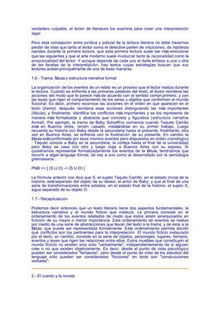 verdadero culpable, el lector de literatura los examina para crear una interpretación
legal.

Pero esta concepción entre jurídica y policial de la lectura literaria no debe hacernos
perder de vista que tanto el lector como el detective parten de intuiciones, de hipótesis
nacidas durante la primera lectura, que esta primera lectura suele ser más emocional
que las siguientes y que el arte moderno suele involucrar tanto la racionalidad como la
emocionalidad del lector. Y aunque depende de cada uno el darle énfasis a una u otra
de las facetas de la interpretación, hay textos cuyas estrategias buscan que sus
lectores actúen principalmente de una de esas maneras.

1.6.- Trama, fábula y estructura narrativa formal

La organización de los eventos de un relato es un proceso que el lector realiza durante
la lectura. Cuando se enfrenta a las primeras palabras del texto, el lector reordena las
acciones del modo que le parece más de acuerdo con el sentido común primero, y con
las leyes que rigen el comportamiento de los seres y objetos que conforman el mundo
ficcional. Es decir, primero reconoce las acciones en el orden en que aparecen en el
texto (trama); después reordena esas acciones distinguiendo las más importantes
(fábula), y finalmente, identifica los conflictos más importantes y se los representa de
manera más formalizada y abstracta que concreta y figurativa (estructura narrativa
formal). Por ejemplo, la trama de Baby Schiaffino comienza cuando Taquito Carrillo
está en Buenos Aires, recién casado, instalándose en su primer trabajo. Luego
recuerda su historia con Baby desde la secundaria hasta el presente, finalmente, otra
vez en Buenos Aires, se enfrenta con la frustración de su presente. En cambio la
fábula está conformada por esos mismos eventos pero dispuestos en orden cronológico
: Taquito conoce a Baby en la secundaria, la corteja hasta el final de la universidad
pero Baby se casa con otro y luego viaja a Buenos Aires con su esposa. Si
quisiéramos representar formalizadamente los eventos de la fábula, tendríamos que
recurrir a algún lenguaje formal, tal vez a uno como el desarrollado por la semiología
greimasiana :

PNB => [ (S U O) -> (S U O) ]

La fórmula anterior nos dice que S, el sujeto Taquito Carrillo, en el estado inicial de la
historia, está separado del objeto de su deseo, el amor de Baby; y que al final de una
serie de transformaciones entre estados, en el estado final de la historia, el sujeto S,
sigue separado de su objeto O.

1.7.- Recapitulación

Podemos decir entonces que un texto literario tiene dos aspectos fundamentales, la
estructura narrativa y el mundo ficticio que instaura. La primera consiste en el
ordenamiento de los eventos relatados de modo que éstos estén jerarquizados en
función de su mayor o menor importancia. Este ordenamiento de eventos se realiza
por medio de una serie de abstracciones que llevan del texto a la trama, y de ésta a la
fábula, que puede ser representada formalmente. Este ordenamiento permite decidir
qué conflictos son los pertinentes para la interpretación. El mundo ficticio instaurado
por el texto, en cambio, consiste en la serie de objetos, personajes, lugares, tiempos,
eventos y leyes que rigen las relaciones entre ellos. Estos muebles que constituyen el
mundo ficticio no existen sino sólo "verbalmente", independientemente de si alguien
cree o no que existen objetivamente. Es decir, desde el punto de vista psicológico
pueden ser considerados "fantasías", pero desde el punto de vista de los estudios del
lenguaje sólo pueden ser considerados "ficciones" en tanto son "construcciones
verbales".


2.- El cuento y la novela
 
