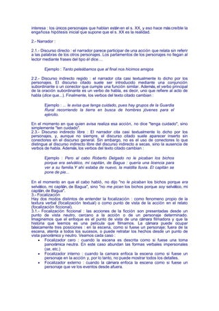 interesa : los únicos personajes que hablan están en el s. XX, y eso hace más creíble la
engañosa hipótesis inicial que supone que el s. XX es la realidad.

2.- Narrador :

2.1.- Discurso directo : el narrador parece participar de una acción que relata sin referir
a las palabras de los otros personajes. Los parlamentos de los personajes no llegan al
lector mediante frases del tipo él dice....

       Ejemplo : Tanto peleábamos que al final nos hicimos amigos

2.2.- Discurso indirecto regido : el narrador cita casi textualmente lo dicho por los
personajes. El discurso citado suele ser introducido mediante una conjunción
subordinante o un conector que cumple una función similar. Además, el verbo principal
de la oración subordinante es un verbo de habla, es decir, uno que refiere al acto de
habla (dice que...). Finalmente, los verbos del texto citado cambian :

       Ejemplo : ... le avisa que tenga cuidado, pues hay grupos de la Guardia
       Rural recorriendo la tierra en busca de hombres jóvenes para el
       ejército.

En el momento en que quien avisa realiza esa acción, no dice "tenga cuidado", sino
simplemente "ten cuidado".
2.3.- Discurso indirecto libre : El narrador cita casi textualmente lo dicho por los
personajes, y, aunque no siempre, el discurso citado suele aparecer inserto sin
conectores en el discurso general. Sin embargo, no es el uso de conectores lo que
distingue al discurso indirecto libre del discurso indirecto a secas, sino la ausencia de
verbos de habla. Además, los verbos del texto citado cambian :

       Ejemplo : Pero al cabo Roberto Delgado no le picaban los bichos
       porque era selvático, mi capitán, de Bagua : quería una licencia para
       ver a su familia.Y ahí estaba de nuevo, la maldita lluvia. El capitán se
       pone de pie...

En el momento en que el cabo habló, no dijo "no le picaban los bichos porque era
selvático, mi capitán, de Bagua", sino "no me pican los bichos porque soy selvático, mi
capitán, de Bagua".
3.- Focalización
Hay dos modos distintos de entender la focalización : como fenomeno propio de la
textura verbal (focalización textual) o como punto de vista de la acción en el relato
(focalización ficcional).
3.1.- Focalización ficcional : las acciones de la ficción son presentadas desde un
punto de vista neutro, cercano a la acción o de un personaje determinado.
Imaginemos que el enfoque es el punto de vista de una cámara filmadora y que la
historia que leemos es una película que filmamos. La cámara puede ocupar
básicamente tres posiciones : en la escena, como si fuese un personaje; fuera de la
escena, atenta a todos los sucesos, o puede retratar los hechos desde un punto de
vista panorámico y neutro. Veamos cada caso :
    • Focalizador cero : cuando la escena es descrita como si fuese una toma
        panorámica neutra. En este caso abundan las formas verbales impersonales
        (se, etc.)
    • Focalizador interno : cuando la camara enfoca la escena como si fuese un
        personaje en la acción y, por lo tanto, no puede mostrar todos los detalles.
    • Focalizador externo : cuando la cámara enfoca la escena como si fuese un
        personaje que ve los eventos desde afuera.
 