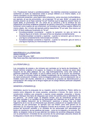 3.2.- Focalización textual o correferencialidad : las distintas oraciones sucesivas que
conforman un texto se relacionan entre sí porque refieren a un mismo objeto, a un
mismo concepto o a una misma situación.
Las oraciones presentan, para lograr esta coherencia, varios recursos morfosintácticos,
por ejemplo, el uso de pronombres : en el ejemplo "El sol sale. Brilla", el sujeto de la
primera oración es la frase nominal "el sol" mientras que la segunda oración tiene un
sujeto tácito, el pronombre "él". En virtud de su cercanía y de la similitud de sus
respectivas funciones sintácticas (palabras de género masculino y número singular que
funcionan como sujetos de sus oraciones), se considera que ambos sujetos refieren al
mismo objeto. Así, el texto del ejemplo podría reescribirse "El sol sale. Ese mismo sol
brilla". El texto está pues focalizado en "el sol".
     • Correferencialidad inconstante : cuando la narración no gira en torno de
         ninguna figura en el texto, sino que el foco se desplaza constantemente.
     • Correferencialidad constante y explícita : cuando la narración gira en torno a
         una figura constantemente mencionada en el texto.
     • Correferencialidad constante e implícita : cuando la narración gira en torno a
         una figura implícita (no mencionada) en el texto.




ARISTÓTELES Y LA LITERATURA
Alfredo Elejalde F
Lima, lunes, 09 junio, 1997
http://www.apuntes.org/materias/cursos/clit/aristoteles.html


LA LITERATURA (1)

Los conceptos de poiesis y de mímesis son centrales en la teoría de Aristóteles. El
primer término engloba a la poesía, la música y la danza, aunque es poco claro
respecto de las artes plásticas. Se usa, más restringidamente, como arte verbal. El
quehacer específico del artista, lo que lo define como tal, es la acción de mimetizar.
Por su parte, la mímesis refiere al carácter modelizador de los sistemas artísticos. No
es mera construcción imitativa, como la diégesis platónica, sino la elaboración de un
modelo nuevo del mundo, obtenido en y mediante un proceso de deconstrucción y
manipulación del código de la lengua regido por el código literario particular adoptado
por el artista.

GENEROS LITERARIOS (2)

Aristóteles asume la propuesta de su maestro, pero la transforma. Platón define la
poesía como diéguesis de cosas pasadas, presentes o futuras. Es decir, como la
construcción imitativa que presenta o expone cosas pasadas, presentes y futuras.
Platón distingue tres tipos de diéguesis que sirven de partida para la delimitación de
los géneros : en primer lugar, la diégesis simple, que se caracteriza porque las
acciones verbales y no verbales de los personajes son referidas por el poeta, porque
hay una drástica reducción de la información escénica y porque hay una total
hegemonía de la voz de un informante que absorbe y traduce en su registro todos los
discursos de sus personajes. El ejemplo que usa Platón para este género es el
ditirambo (3). En segundo lugar, la diégesis a través de la mímesis, que se caracteriza
porque las acciones verbales y no verbales de los personajes son ejecutadas por
éstos sin mediación de las palabras del poeta... como en la tragedia y la comedia. Por
último, la diégesis mixta en la que alternan los relatos de acciones (diéguesis simple)
con la presentación inmediata de las acciones de los personajes (discurso directo de
la diéguesis a través de la mímesis), como en la epopeya.
 