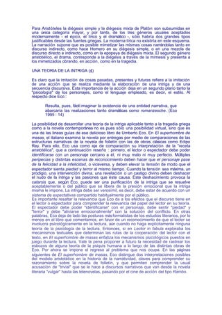 Para Aristóteles la diégesis simple y la diégesis mixta de Platón son subsumidas en
una única categoría mayor, y por tanto, de los tres géneros usuales aceptados
modernamente - el épico, el lírico y el dramático -, sólo habría dos grandes tipos
justificables desde las fuentes griegas. La moderna lírica no existiría en este esquema.
La narración supone que es posible mimetizar las mismas cosas narrándolas tanto en
discurso indirecto, como hace Homero en su diégesis simple, o en una mezcla de
discurso directo e indirecto, como en la epopeya de diégesis mixta. El segundo género
aristotélico, el drama, corresponde a la diégesis a través de la mímesis y presenta a
los mimetizados obrando, en acción, como en la tragedia.

UNA TEORIA DE LA INTRIGA (4)

Es claro que la imitación de cosas pasadas, presentes y futuras refiere a la imitación
de una acción que se realiza mediante la elaboración de una intriga y de una
secuencia discursiva. Esta importancia de la acción deja en un segundo plano tanto la
"psicología" de los personajes, como el lenguaje empleado, es decir, el estilo. Al
respecto dice Eco :

       Resulta, pues, fácil imaginar la existencia de una entidad narrativa, que
       abarcaría las realizaciones tanto dramáticas como romanzesche. (Eco
       1995 : 14)

La posibilidad de desarrollar una teoría de la intriga aplicable tanto a la tragedia griega
como a la novela contemporánea no es pues sólo una posibilidad virtual, sino que es
una de las lineas guías de ese delicioso libro de Umberto Eco. En El superhombre de
masas, el italiano examina la novela por entregas por medio de comparaciones de las
estructuras narrativas de la novela de folletín con las de obras clásicas como Edipo
Rey. Para ello, Eco usa como eje de comparación su interpretación de la "receta
aristotélica", que a continuación reseño : primero, el lector o espectador debe poder
identificarse con un personaje cercano a él, ni muy malo ni muy perfecto. Múltiples
peripecias y distintas escenas de reconocimiento deben hacer que el personaje pase
de la felicidad a la infelicidad, o viceversa, y deben elevar la tensión de modo que el
espectador sienta piedad y terror al mismo tiempo. Cuando la tensión sea máxima, un
prodigio, una intervención divina, una revelación o un castigo divino deben deshacer
el nudo de la intriga y las pasiones que éste causa. Este deshacimiento provoca la
catarsis que, según Eco, puede ser una purificación de la intriga que se resuelve
aceptablemente o del público que se libera de la presión emocional que la intriga
misma le impone. La intriga debe ser verosímil, es decir, debe estar de acuerdo con un
sistema de expectativas compartido habitualmente por el público.
Es importante resaltar la relevancia que Eco da a los efectos que el discurso tiene en
el lector o espectador para comprender la relevancia del papel del lector en su teoría.
El espectador debe poder "identificarse" con el personaje, debe sentir "piedad" y
"terror" y debe "aliviarse emocionalmente" con la solución del conflicto. En otras
palabras, Eco deja de lado las posturas más formalistas de los estudios literarios, por lo
menos en el libro que comentamos, en favor de un reconocimiento de que el lector se
involucra psicológicamente en la lectura, aún cuando no haga explícitamente ninguna
teoría de la psicología de la lectura. Entonces, si en Lector in fabula exploraba los
mecanismos textuales que determinan las rutas de la cooperación del lector con el
texto, en El superhombre de masas enfatiza los mecanismos psicológicos puestos en
juego durante la lectura. Vale la pena proponer a futuro la necesidad de rastrear los
esbozos de alguna teoría de la psiquis humana a lo largo de las distintas obras de
Eco. Por ahora se impone el regreso al problema que nos ocupa. En las páginas
siguientes de El superhombre de masas, Eco distingue dos interpretaciones posibles
del modelo aristotélico en la historia de la narratividad, claves para comprender su
razonamiento sobre la novela de folletín, y que permiten comprender la usual
acusación de "trivial" que se le hace a discursos narrativos que van desde la novela
literaria "vulgar" hasta las telenovelas, pasando por el cine de acción del tipo Rambo.
 