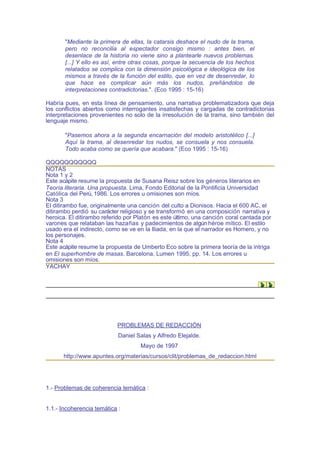 "Mediante la primera de ellas, la catarsis deshace el nudo de la trama,
       pero no reconcilia al espectador consigo mismo : antes bien, el
       desenlace de la historia no viene sino a plantearle nuevos problemas.
       [...] Y ello es así, entre otras cosas, porque la secuencia de los hechos
       relatados se complica con la dimensión psicológica e ideológica de los
       mismos a través de la función del estilo, que en vez de desenredar, lo
       que hace es complicar aún más los nudos, preñándolos de
       interpretaciones contradictorias.". (Eco 1995 : 15-16)

Habría pues, en esta línea de pensamiento, una narrativa problematizadora que deja
los conflictos abiertos como interrogantes insatisfechas y cargadas de contradictorias
interpretaciones provenientes no solo de la irresolución de la trama, sino también del
lenguaje mismo.

       "Pasemos ahora a la segunda encarnación del modelo aristotélico [...]
       Aquí la trama, al desenredar los nudos, se consuela y nos consuela.
       Todo acaba como se quería que acabara." (Eco 1995 : 15-16)

QQQQQQQQQQQ
NOTAS
Nota 1 y 2
Este acápite resume la propuesta de Susana Reisz sobre los géneros literarios en
Teoría literaria. Una propuesta. Lima, Fondo Editorial de la Pontificia Universidad
Católica del Perú, 1986. Los errores u omisiones son míos.
Nota 3
El ditirambo fue, originalmente una canción del culto a Dionisos. Hacia el 600 AC, el
ditirambo perdió su carácter religioso y se transformó en una composición narrativa y
heroica. El ditirambo referido por Platón es este último, una canción coral cantada por
varones que relataban las hazañas y padecimientos de algún héroe mítico. El estilo
usado era el indirecto, como se ve en la Iliada, en la que el narrador es Homero, y no
los personajes.
Nota 4
Este acápite resume la propuesta de Umberto Eco sobre la primera teoría de la intriga
en El superhombre de masas. Barcelona, Lumen 1995, pp. 14. Los errores u
omisiones son míos.
YACHAY




                           PROBLEMAS DE REDACCIÓN
                            Daniel Salas y Alfredo Elejalde.
                                    Mayo de 1997
      http://www.apuntes.org/materias/cursos/clit/problemas_de_redaccion.html




1.- Problemas de coherencia temática :


1.1.- Incoherencia temática :
 