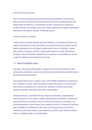 d) Al interior del texto mismo.


Si en el mismo texto sobre las tácticas futbolísticas de la selección nacional en el
último mundial se incluyese una secuencia sobre las técnicas de pelea (kumite) del
seleccionado de karate en un campeonato mundial, romperíamos la coherencia
temática del texto (o tendríamos que hacer tantos malabares como algunos periodistas
deportivos en los diarios). (Revise: "Párrafo de enlace")


e) Entre el texto y su contexto.


Todavía sobre la base del ejemplo del texto futbolístico, si al analizar las tácticas del
equipo prescindimos de la documentación y los conocimientos sobre tácticas de ese
deporte explicados en los principales tratados sobre el tema, el resultado, nuestro
texto, podría ser ingenuo y erróneo. Incluso podría llevarnos a hacer afirmaciones
contrarias a las generalmente aceptadas por los expertos y comprobadas en más de
un siglo de práctica de este deporte en el mundo.


1.2.- Siga el hilo temático central :


Concepto : para lograr este propósito, asegúrese de que la formulación de la idea
principal sea clara (tesis), al igual que las formulaciones de las ideas principales de los
párrafos (oraciones temáticas).


Evite abordar temas que no vengan al caso. Evite también extenderse en digresiones
que no interesen al lector. Vaya directamente al fondo del asunto y nunca pierda de
vista el tema y el propósito de su documento. Recuerde, además, que muchas
acotaciones pueden colocarse en las notas a pie de página.


Grandes escritores, como Marcel Proust o Miguel de Cervantes, acostumbraban
añadir digresiones en sus relatos, detalles aparentemente innecesarios o reflexiones
sobre los hechos que narraban. Pero no confunda una novela con un ensayo, una
crónica periodística y mucho menos con un reporte científico. En el arte de la literatura,
todo es posible para embellecer la obra, pero en el lenguaje de la comunicación
normal hay restricciones debido a que deseamos, en primer lugar, ordenar nuestras
ideas y, en segundo lugar, ser comprendidos.
 