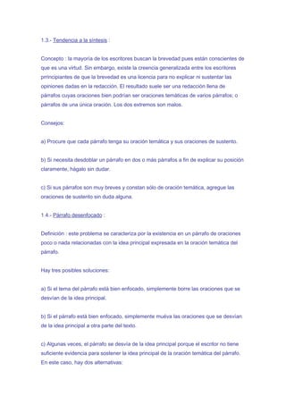 1.3.- Tendencia a la síntesis :


Concepto : la mayoría de los escritores buscan la brevedad pues están conscientes de
que es una virtud. Sin embargo, existe la creencia generalizada entre los escritores
prrincipiantes de que la brevedad es una licencia para no explicar ni sustentar las
opiniones dadas en la redacción. El resultado suele ser una redacción llena de
párrafos cuyas oraciones bien podrían ser oraciones temáticas de varios párrafos; o
párrafos de una única oración. Los dos extremos son malos.


Consejos:


a) Procure que cada párrafo tenga su oración temática y sus oraciones de sustento.


b) Si necesita desdoblar un párrafo en dos o más párrafos a fin de explicar su posición
claramente, hágalo sin dudar.


c) Si sus párrafos son muy breves y constan sólo de oración temática, agregue las
oraciones de sustento sin duda alguna.


1.4.- Párrafo desenfocado :


Definición : este problema se caracteriza por la existencia en un párrafo de oraciones
poco o nada relacionadas con la idea principal expresada en la oración temática del
párrafo.


Hay tres posibles soluciones:


a) Si el tema del párrafo está bien enfocado, simplemente borre las oraciones que se
desvían de la idea principal.


b) Si el párrafo está bien enfocado, simplemente muéva las oraciones que se desvían
de la idea principal a otra parte del texto.


c) Algunas veces, el párrafo se desvía de la idea principal porque el escritor no tiene
suficiente evidencia para sostener la idea principal de la oración temática del párrafo.
En este caso, hay dos alternativas:
 