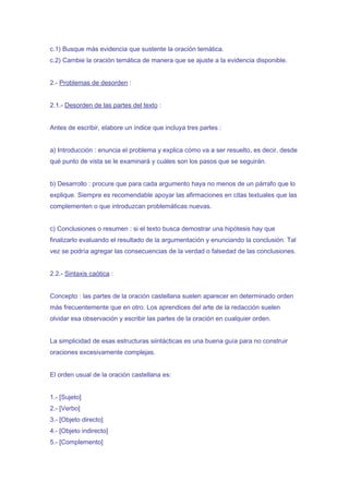 c.1) Busque más evidencia que sustente la oración temática.
c.2) Cambie la oración temática de manera que se ajuste a la evidencia disponible.


2.- Problemas de desorden :


2.1.- Desorden de las partes del texto :


Antes de escribir, elabore un índice que incluya tres partes :


a) Introducción : enuncia el problema y explica cómo va a ser resuelto, es decir, desde
qué punto de vista se le examinará y cuáles son los pasos que se seguirán.


b) Desarrollo : procure que para cada argumento haya no menos de un párrafo que lo
explique. Siempre es recomendable apoyar las afirmaciones en citas textuales que las
complementen o que introduzcan problemáticas nuevas.


c) Conclusiones o resumen : si el texto busca demostrar una hipótesis hay que
finalizarlo evaluando el resultado de la argumentación y enunciando la conclusión. Tal
vez se podría agregar las consecuencias de la verdad o falsedad de las conclusiones.


2.2.- Sintaxis caótica :


Concepto : las partes de la oración castellana suelen aparecer en determinado orden
más frecuentemente que en otro. Los aprendices del arte de la redacción suelen
olvidar esa observación y escribir las partes de la oración en cualquier orden.


La simplicidad de esas estructuras siintácticas es una buena guía para no construir
oraciones excesivamente complejas.


El orden usual de la oración castellana es:


1.- [Sujeto]
2.- [Verbo]
3.- [Objeto directo]
4.- [Objeto indirecto]
5.- [Complemento]
 