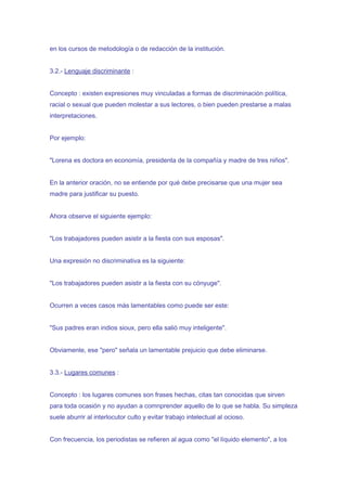 en los cursos de metodología o de redacción de la institución.


3.2.- Lenguaje discriminante :


Concepto : existen expresiones muy vinculadas a formas de discriminación política,
racial o sexual que pueden molestar a sus lectores, o bien pueden prestarse a malas
interpretaciones.


Por ejemplo:


"Lorena es doctora en economía, presidenta de la compañía y madre de tres niños".


En la anterior oración, no se entiende por qué debe precisarse que una mujer sea
madre para justificar su puesto.


Ahora observe el siguiente ejemplo:


"Los trabajadores pueden asistir a la fiesta con sus esposas".


Una expresión no discriminativa es la siguiente:


"Los trabajadores pueden asistir a la fiesta con su cónyuge".


Ocurren a veces casos más lamentables como puede ser este:


"Sus padres eran indios sioux, pero ella salió muy inteligente".


Obviamente, ese "pero" señala un lamentable prejuicio que debe eliminarse.


3.3.- Lugares comunes :


Concepto : los lugares comunes son frases hechas, citas tan conocidas que sirven
para toda ocasión y no ayudan a comnprender aquello de lo que se habla. Su simpleza
suele aburrir al interlocutor culto y evitar trabajo intelectual al ocioso.


Con frecuencia, los periodistas se refieren al agua como "el líquido elemento", a los
 