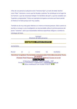 niños de una persona cualquiera como "menores hijos" y al acto de beber alcohol
como "libar". Asimismo, ocurre que los fiscales y policías "se constituyen en el lugar de
los hechos" y que las empresas trabajan "en beneficio del país" y que las ciudades son
"pujantes y progresistas". Estos son ejemplos de lugares comunes que hacen perder
el interés en el texto porque son muy usados.


También es de muy mal gusto referirse a sí mismo en tercera persona. Sólo cuando se
escribe un ensayo o una investigación es recomendable utilizar la primera persona del
plural: "nosotros", salvo que necesidades retóricas específicas obliguen a cambiar la
estrategia del texto.

                                       YACHAY
                             Directorio de webs peruanos




ALTAVISTA



Buscar           en         y          mostrar          los          resultados

[Semiótica] [Lingüística] [Humanidades computacionales] [Informática educativa] [Curso
                                     de narrativa]
        [Portada] [Perú] [Hispanos] [No hispanos] [Materias] [Cursos en la net]

                   © Derechos reservados - Alfredo Elejalde - 1997
            Envíe sus comentarios o sugerencias a: elejalde@pucp.edu.pe
                    Ultima modificación 04-10-2002 16:00:51
 