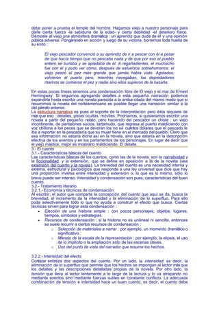 debe poner a prueba el temple del hombre. Hagamos viejo a nuestro personaje para
darle cierta fuerza -la sabiduría de la edad- y cierta debilidad -el deterioro físico.
Démosle al viejo una atmósfera dramática : un aprendiz que duda de él y una opinión
pública adversa. Pongámoslo en acción y luego de su victoria, borremos toda huella de
su éxito :

       El viejo pescador convenció a su aprendiz de ir a pescar con él a pesar
       de que hacía tiempo que no pescaba nada y de que por eso el pueblo
       entero se burlaba y se apiadaba de él. A regañadientes, el muchacho
       fue con él y pudo ver cómo, después de esfuerzos sobrehumanos, el
       viejo pescó el pez más grande que jamás había visto. Agotados,
       volvieron al puerto pero, mientras navegaban, los depredadores
       marinos se comieron el pez y nadie sino ellos supieron de la hazaña.

En estas pocas líneas tenemos una condensación libre de El viejo y el mar de Ernest
Hemingway. Si seguimos agregando detalles a esta pequeña narración podemos
expandirla hasta escribir una novela parecida a la arriba citada del mismo modo que si
resumimos la novela del norteamericano es posible llegar una narración similar a la
del párrafo anterior.
La estructura narrativa es pues el soporte de la interpretación pero ésta requiere de
más que eso : detalles, pistas ocultas, móviles. Podríamos, si quisieramos escribir una
novela a partir del pequeño relato, pero haciendo del pescador un chiste : un viejo
incontinente, de pantalones sucios, tartamudo, que regresa al puerto maldiciendo con
voz chillona a los peces que se devoran los no sé cuántos dólares que el pescado le
iba a reportar en la pescadería que su mujer tiene en el mercado del pueblo. Claro que
esa información no estaría dicha así en la novela, sino que estaría en la descripción
efectiva de los eventos y en los parlamentos de los personajes. En lugar de decir que
el viejo maldice, mejor es mostrarlo maldiciendo. El detalle.
3.- El cuento
3.1.- Características básicas del cuento
Las características básicas de los cuentos, como las de la novela, son la narratividad y
la ficcionalidad, y la extensión, que se define en oposición a la de la novela (vea
extensión del cuento y la novela). La brevedad del cuento es una necesidad interna y
externa, estructural y psicológica que responde a una ley universal que dice que hay
una proporción inversa entre intensidad y extensión o, lo que es lo mismo, sólo lo
breve puede ser intenso. Intensidad y condensación son pues, características del buen
cuento.
3.2.- Tratamiento literario
3.2.1.- Economía y técnicas de condensación
Al escribir, el autor que comparte la concepción del cuento que aquí se da, busca la
brevedad, el incremento de la intensidad y la eliminación de lo superfluo. Para ello
poda selectivamente todo lo que no ayuda a construir el efecto que busca. Ciertas
técnicas sirven para lograr esta condensación :
     • Elección de una historia simple : con pocos personajes, objetos, lugares,
         tiempos, símbolos y estrategias.
     • Recursos de condensación : si la historia no es unilineal ni sencilla, entonces
         se suele recurrir a ciertos recursos de condensación :
             o Selección de materiales a narrar : por ejemplo, un momento dramático o
                 significativo.
             o Manejo de la escala de la representación : por ejemplo, la elipsis, el uso
                 de lo implícito o la ampliación sólo de las escenas claves.
             o Uso del punto de vista del narrador que resume los hechos.

3.2.2.- Intensidad del efecto
Cortázar enfatiza dos aspectos del cuento. Por un lado, la intensidad, es decir, la
eliminación de lo superfluo que permite que los hechos se impongan al lector más que
los detalles y las descripciones detalladas propias de la novela. Por otro lado, la
tensión que lleva al lector lentamente a lo largo de la lectura y lo va atrapando no
mediante eventos sino mediante fuerzas sutiles en constante conflicto. La adecuada
combinación de tensión e intensidad hace un buen cuento, es decir, el cuento debe
 