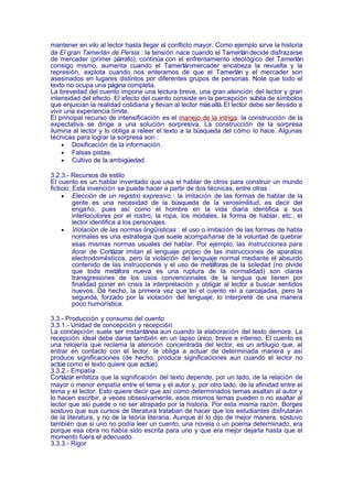 mantener en vilo al lector hasta llegar al conflicto mayor. Como ejemplo sirve la historia
de El gran Tamerlán de Persia : la tensión nace cuando el Tamerlán decide disfrazarse
de mercader (primer párrafo), continúa con el enfrentamiento ideológico del Tamerlán
consigo mismo, aumenta cuando el Tamerlán-mercader encabeza la revuelta y la
represión, explota cuando nos enteramos de que el Tamerlán y el mercader son
asesinados en lugares distintos por diferentes grupos de personas. Note que todo el
texto no ocupa una página completa.
La brevedad del cuento impone una lectura breve, una gran atención del lector y gran
intensidad del efecto. El efecto del cuento consiste en la percepción súbita de símbolos
que enjuician la realidad cotidiana y llevan al lector más allá. El lector debe ser llevado a
vivir una experiencia límite.
El principal recurso de intensificación es el manejo de la intriga: la construcción de la
expectativa se dirige a una solución sorpresiva. La construcción de la sorpresa
ilumina al lector y lo obliga a releer el texto a la búsqueda del cómo lo hace. Algunas
técnicas para lograr la sorpresa son :
     • Dosificación de la información.
     • Falsas pistas.
     • Cultivo de la ambigüedad.

3.2.3.- Recursos de estilo
El cuento es un hablar inventado que usa el hablar de otros para construir un mundo
ficticio. Esta invención se puede hacer a partir de dos técnicas, entre otras :
     • Elección de un registro expresivo : la imitación de las formas de hablar de la
          gente es una necesidad de la búsqueda de la verosimilitud, es decir del
          engaño, pues así como el hombre en la vida diaria identifica a sus
          interlocutores por el rostro, la ropa, los modales, la forma de hablar, etc., el
          lector identifica a los personajes.
     • Violación de las normas lingüísticas : el uso o imitación de las formas de habla
          normales es una estrategia que suele acompañarse de la voluntad de quebrar
          esas mismas normas usuales del hablar. Por ejemplo, las Instrucciones para
          llorar de Cortázar imitan el lenguaje propio de las instrucciones de aparatos
          electrodomésticos, pero la violación del lenguaje normal mediante el absurdo
          contenido de las instrucciones y el uso de metáforas de la soledad (no olvide
          que toda metáfora nueva es una ruptura de la normalidad) son claras
          transgresiones de los usos convencionales de la lengua que tienen por
          finalidad poner en crisis la interpretación y obligar al lector a buscar sentidos
          nuevos. De hecho, la primera vez que leí el cuento reí a carcajadas, pero la
          segunda, forzado por la violación del lenguaje, lo interpreté de una manera
          poco humorística.

3.3.- Producción y consumo del cuento
3.3.1.- Unidad de concepción y recepción
La concepción suele ser instantánea aun cuando la elaboración del texto demore. La
recepción ideal debe darse también en un lapso único, breve e intenso. El cuento es
una relojería que reclama la atención concentrada del lector, es un artilugio que, al
entrar en contacto con el lector, le obliga a actuar de determinada manera y así
produce significaciones (de hecho, produce significaciones aun cuando el lector no
actúe como el texto quiere que actúe).
3.3.2.- Empatía
Cortázar enfatiza que la significación del texto depende, por un lado, de la relación de
mayor o menor empatía entre el tema y el autor y, por otro lado, de la afinidad entre el
tema y el lector. Esto quiere decir que así como determinados temas asaltan al autor y
lo hacen escribir, a veces obsesivamente, esos mismos temas pueden o no asaltar al
lector que así puede o no ser atrapado por la historia. Por esta misma razón, Borges
sostuvo que sus cursos de literatura trataban de hacer que los estudiantes disfrutaran
de la literatura, y no de la teoría literaria. Aunque él lo dijo de mejor manera, sostuvo
también que si uno no podía leer un cuento, una novela o un poema determinado, era
porque esa obra no había sido escrita para uno y que era mejor dejarla hasta que el
momento fuera el adecuado.
3.3.3.- Rigor
 
