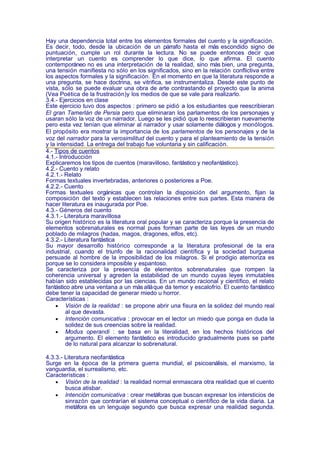 Hay una dependencia total entre los elementos formales del cuento y la significación.
Es decir, todo, desde la ubicación de un párrafo hasta el más escondido signo de
puntuación, cumple un rol durante la lectura. No se puede entonces decir que
interpretar un cuento es comprender lo que dice, lo que afirma. El cuento
contemporáneo no es una interpretación de la realidad, sino más bien, una pregunta,
una tensión manifiesta no sólo en los significados, sino en la relación conflictiva entre
los aspectos formales y la significación. En el momento en que la literatura responde a
una pregunta, se hace doctrina, se vitrifica, se instrumentaliza. Desde este punto de
vista, sólo se puede evaluar una obra de arte contrastando el proyecto que la anima
(Vea Poética de la frustración)y los medios de que se vale para realizarlo.
3.4.- Ejercicios en clase
Este ejercicio tuvo dos aspectos : primero se pidió a los estudiantes que reescribieran
El gran Tamerlán de Persia pero que eliminaran los parlamentos de los personajes y
usaran sólo la voz de un narrador. Luego se les pidió que lo reescribieran nuevamente
pero esta vez tenían que eliminar al narrador y usar solamente diálogos y monólogos.
El propósito era mostrar la importancia de los parlamentos de los personajes y de la
voz del narrador para la verosimilitud del cuento y para el planteamiento de la tensión
y la intensidad. La entrega del trabajo fue voluntaria y sin calificación.
4.- Tipos de cuentos
4.1.- Introducción
Explicaremos los tipos de cuentos (maravilloso, fantástico y neofantástico).
4.2.- Cuento y relato
4.2.1.- Relato
Formas textuales invertebradas, anteriores o posteriores a Poe.
4.2.2.- Cuento
Formas textuales orgánicas que controlan la disposición del argumento, fijan la
composición del texto y establecen las relaciones entre sus partes. Esta manera de
hacer literatura es inaugurada por Poe.
4.3.- Géneros del cuento
4.3.1.- Literatura maravillosa
Su origen histórico es la literatura oral popular y se caracteriza porque la presencia de
elementos sobrenaturales es normal pues forman parte de las leyes de un mundo
poblado de milagros (hadas, magos, dragones, elfos, etc).
4.3.2.- Literatura fantástica
Su mayor desarrollo histórico corresponde a la literatura profesional de la era
industrial, cuando el triunfo de la racionalidad científica y la sociedad burguesa
persuade al hombre de la imposibilidad de los milagros. Si el prodigio atemoriza es
porque se lo considera imposible y espantoso.
Se caracteriza por la presencia de elementos sobrenaturales que rompen la
coherencia universal y agreden la estabilidad de un mundo cuyas leyes inmutables
habían sido establecidas por las ciencias. En un mundo racional y científico, el relato
fantástico abre una ventana a un más allá que da temor y escalofrío. El cuento fantástico
debe tener la capacidad de generar miedo u horror.
Características :
    • Visión de la realidad : se propone abrir una fisura en la solidez del mundo real
         al que devasta.
    • Intención comunicativa : provocar en el lector un miedo que ponga en duda la
         solidez de sus creencias sobre la realidad.
    • Modus operandi : se basa en la literalidad, en los hechos históricos del
         argumento. El elemento fantástico es introducido gradualmente pues se parte
         de lo natural para alcanzar lo sobrenatural.

4.3.3.- Literatura neofantástica
Surge en la época de la primera guerra mundial, el psicoanálisis, el marxismo, la
vanguardia, el surrealismo, etc.
Características :
    • Visión de la realidad : la realidad normal enmascara otra realidad que el cuento
        busca atisbar.
    • Intención comunicativa : crear metáforas que buscan expresar los intersticios de
        sinrazón que contrarían el sistema conceptual o científico de la vida diaria. La
        metáfora es un lenguaje segundo que busca expresar una realidad segunda.
 