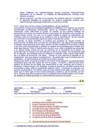 Estas metáforas son epistemológicas porque proponen interpretaciones
       alternativas de la realidad. La metáfora es deliberadamente ambigua para
       obtener su efecto.
   •   Modus operandi : se basa en la creación de sentidos oblicuos o metafóricos.
       El elemento fantástico es introducido sin ninguna progresión gradual, sino
       repentinamente para luego tratarlo de un modo muy natural.

4.3.4.- ¿Qué decir de los cuentos (neo)fantásticos y de los realistas?
Los primeros cuestionan la realidad basándose en metáforas, en la relación de eventos
normalmente considerados antinaturales. Cómo se cuestiona esta realidad es lo
interesante, cómo está hecho el cuento. En cambio, en los cuentos realistas los
personajes se mueven en mundos ficticios cuyas leyes son similares a las usuales en
nuestro propio mundo. Por eso, en el cuento realista el interés se enfocará en los
conflictos entre los personajes en la medida en que la identificación de los móviles
que enfrentan a los personajes dará luces sobre el sentido del cuento.
Por ejemplo, en Baby Schiaffino, el conflicto gira alrededor de Taquito Carrillo. El
busca el amor de Baby pero una serie de circunstancias y de rasgos de personalidad
le impiden desempeñarse de la mejor manera. El hace malabares como llevar a Baby
a los toros para impresionarla y estudiar un tratado de tauromaquia para mostrar que
sabe algo especial. Imita a Sinatra pues escuchó que a ella le gustaba ese personaje
y no parece darse cuenta de que se convierte en el hazmerreir de la gente. El
personaje hace el ridículo a los ojos del lector y de los personajes. Tan enfrascado está
en su empeño que fantasea para no enfrentar su fracaso, como cuando finge haber
ido a la fiesta de promoción con Baby... Taquito no sólo deforma la realidad en su
imaginación, sino que actúa en consecuencia... Se podría decir que el conflicto aquí es
psicológico : el único enemigo de Carrillo es el mismo Taquito.
Observe que Calín se opone al empeño de Carrillo. Esta oposición es particularmente
interesante pues hay dos modos de vivir en pugna : el macho y delincuencial Calín
obtiene los favores de una Baby que experimenta la vida, mientras que el pituco y
fantasioso Taquito fracasa. Sin embargo, cuando la promoción de Baby avanza en la
universidad y dejan atrás al usualmente repitente Calín, y empiezan a proyectar sus
carreras profesionales, el conflicto social se hace patente pues dejan de admirar a un
Calín que no tiene lugar en ese mundo adinerado y exitoso y, por el contrario, se ríen
de él. Vemos pues que la ausencia de un cuestionamiento epistemológico a la noción
de realidad no impide que haya un cuestionamiento social en el cuento.




LECTURA             DE            ESTRUCTURAS                NARRATIVAS
Alfredo                       Elejalde                       F.
1997.               Actualizado                el              22/08/97
http://www.apuntes.org/materias/cursos/clit/comentario_del_discurso_narrativo.html


                                         Indice
                   1.   Consejos para la lectura de los textos.
                   2.   El gran Tamerlán de Persia.
                   3.   Guía de lectura de Baby Schiaffino de Bryce.
                   4.   La caída de la casa Usher de Poe.
                   5.   En el bosque de Akutagawa.
                   6.   La noche boca arriba de Cortázar.
                   7.   La noche de los feos de Benedetti.
                   8.   La agonía de Rasu Ñiti de Arguedas.

                   9. Guía de lectura de la novela El tunel de Sabato.

1.- CONSEJOS PARA LA LECTURA DE LOS TEXTOS :
 