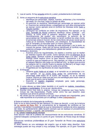 1. Lea el cuento. Si hay empatía entre él y usted, probablemente lo disfrutará.
   2. Arme un esquema de la estructura narrativa.
           o Identifique los personajes, objetos, eventos, ambientes y los momentos
             del relato. En una hoja, haga un listado de ellos.
          o Al examinar su esquema, identificará qué personajes se oponen entre
             sí. Examine las características y pregúntese por qué ellos precisamente
             se oponen (como ejemplo sirve el conflicto de intereses entre Calín y
             Taquito Carrillo).
          o Jerarquice los conflictos en orden de importancia. Por ejemplo, en El
             gran Tamerlán de Persia podemos identificar varios conflictos : uno
             político, la lucha entre el gobierno despótico del Tamerlán y las
             reivindicaciones del pueblo; otro psicológico, la partición de la
             personalidad del Tamerlán-mercader; un tercer conflicto de orden moral,
             el personaje actúa en función de las costumbres del grupo social que lo
             rodea en el momento; finalmente, uno ontológico, la imposibilidad de
             que el Tamerlán y el mercader sean un mismo personaje.
          o Ahora puede nombrar los móviles de cada personaje y, por lo tanto, su
             manera de pensar. Dado que ya hemos identificado el conflicto mayor,
             podemos arriesgar una interpretación global del cuento.
   3. Símbolos y alusiones.
          o Examine ahora las regularidades, los objetos o eventos que se repiten
             en distintos lugares del cuento. Como ejemplo sirve el estanque de la
             Casa Usher: aparece cuando el protagonista llega a la casa, cuando
             Rodrigo Usher explica cómo la casa adquirió consciencia y al final,
             cuando la casa es tragada por él. Otro ejemplo, en Viaje a la semilla, es
             el calesero Melchor que juega con el Marcial niño, la negra que anuncia
             los peligros del río cuando muere la esposa de Marcial y el negro viejo
             que con su pase mágico inicia la vuelta a la semilla.
          o Pregúntese por los significados de esas regularidades.
   4. El lenguaje.
          o Observe quién habla en el relato: si el narrador es un personaje o no.
             Por ejemplo, en La noche boca arriba los parlamentos de los
             personajes están todos en el sueño del hospital, no en la realidad
             moteca. Dijimos en clase que eso era una estrategia para hacer creer al
             lector que el sueño era la realidad.
          o Examine el registro lingüístico empleado para cada personaje,
             incluyendo al narrador.
   5. A estas alturas ya debe haber decidido si el cuento es realista, maravilloso,
      fantástico o neofantástico. Si no es así, decida ahora.
   6. Escriba cómo hizo todo lo anterior, incluya las conjeturas que haya hecho,
      incluso las más disparatadas. Puede contar cómo fue que desechó esas
      hipótesis que ahora le parecen erróneas.
   7. No olvide que las conclusiones a las que haya arribado son importantes, pero
      más importante es el proceso por el cuál llegó a ellas (interpretación ).

# Sobre el método de la búsqueda de conflictos :
Este no es la única manera de leer literatura. En clase se discutió, a raíz de la lectura
de La agonía de Rasu Ñiti , la conveniencia de la búsqueda de conflictos en los
cuentos, y se planteó la posibilidad de que la interpretación partiera de otros aspectos
del relato. Es perfectamente válido hacerlo siempre que se explique el procedimiento
interpretativo al lector - u oyente - del comentario.
2.- EL GRAN TAMERLÁN DE PERSIA
Esta sección trata de la práctica del reconocimiento de las estructuras narrativas. El
material trabajado corresponde al cuento El gran Tamerlán de Persia (hoja de trabajo
2).
Estructuras narrativas problemáticas en El gran Tamerlán de Persia (vea estructura
narrativa) :
El texto literario es una estrategia del engaño que el lector debe descifrar. Esta
estrategia puede ser muy simple o muy compleja. Por ejemplo, en El gran Tamerlán
 