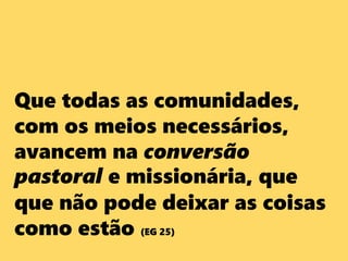 Que todas as comunidades,
com os meios necessários,
avancem na conversão
pastoral e missionária, que
que não pode deixar as coisas
como estão (EG 25)
 