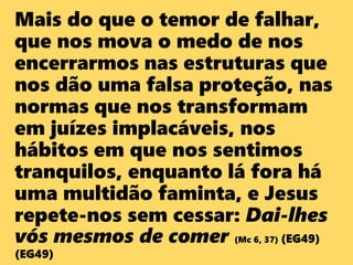 Mais do que o temor de falhar,
que nos mova o medo de nos
encerrarmos nas estruturas que
nos dão uma falsa proteção, nas
normas que nos transformam
em juízes implacáveis, nos
hábitos em que nos sentimos
tranquilos, enquanto lá fora há
uma multidão faminta, e Jesus
repete-nos sem cessar: Dai-lhes
vós mesmos de comer (Mc 6, 37) (EG49)
(EG49)
 