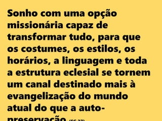 Sonho com uma opção
missionária capaz de
transformar tudo, para que
os costumes, os estilos, os
horários, a linguagem e toda
a estrutura eclesial se tornem
um canal destinado mais à
evangelização do mundo
atual do que a auto-
 