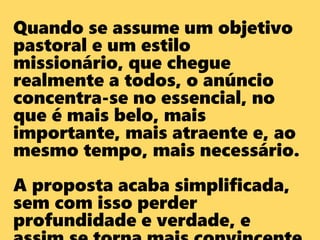 Quando se assume um objetivo
pastoral e um estilo
missionário, que chegue
realmente a todos, o anúncio
concentra-se no essencial, no
que é mais belo, mais
importante, mais atraente e, ao
mesmo tempo, mais necessário.
A proposta acaba simplificada,
sem com isso perder
profundidade e verdade, e
 
