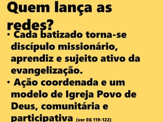 Quem lança as
redes?
• Cada batizado torna-se
discípulo missionário,
aprendiz e sujeito ativo da
evangelização.
• Ação coordenada e um
modelo de Igreja Povo de
Deus, comunitária e
participativa (ver EG 119-122)
 