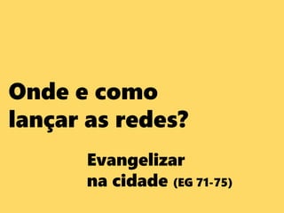 Onde e como
lançar as redes?
Evangelizar
na cidade (EG 71-75)
 