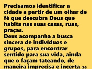 Precisamos identificar a
cidade a partir de um olhar de
fé que descubra Deus que
habita nas suas casas, ruas,
praças.
Deus acompanha a busca
sincera de indivíduos e
grupos, para encontrar
sentido para sua vida, ainda
que o façam tateando, de
maneira imprecisa e incerta (EG
 