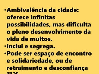 •Ambivalência da cidade:
oferece infinitas
possibilidades, mas dificulta
o pleno desenvolvimento da
vida de muitos.
•Inclui e segrega.
•Pode ser espaço de encontro
e solidariedade, ou de
retraimento e desconfiança
 