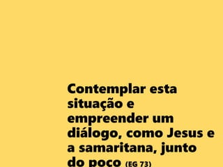 Contemplar esta
situação e
empreender um
diálogo, como Jesus e
a samaritana, junto
do poço (EG 73)
 