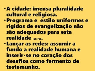•A cidade: imensa pluralidade
cultural e religiosa.
•Programa e estilo uniformes e
rígidos de evangelização não
são adequados para esta
realidade (EG 75).
•Lançar as redes: assumir a
fundo a realidade humana e
inserir-se no coração dos
desafios como fermento de
testemunho.
 