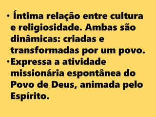 • Íntima relação entre cultura
e religiosidade. Ambas são
dinâmicas: criadas e
transformadas por um povo.
•Expressa a atividade
missionária espontânea do
Povo de Deus, animada pelo
Espírito.
 