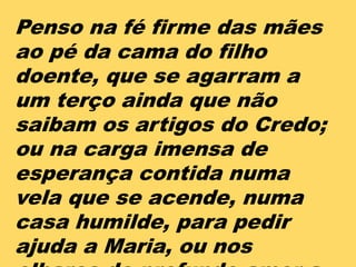 Penso na fé firme das mães
ao pé da cama do filho
doente, que se agarram a
um terço ainda que não
saibam os artigos do Credo;
ou na carga imensa de
esperança contida numa
vela que se acende, numa
casa humilde, para pedir
ajuda a Maria, ou nos
 